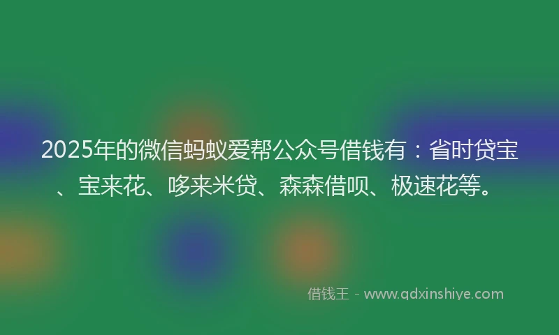 2025年的微信蚂蚁爱帮公众号借钱有：省时贷宝、宝来花、哆来米贷、森森借呗、极速花等。