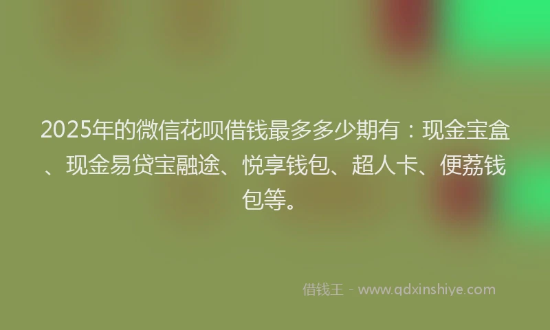 2025年的微信花呗借钱最多多少期有：现金宝盒、现金易贷宝融途、悦享钱包、超人卡、便荔钱包等。