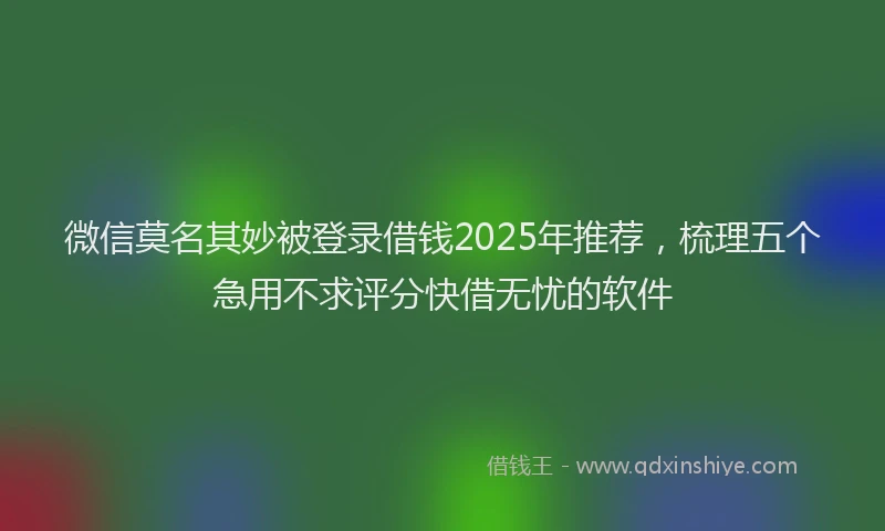 微信莫名其妙被登录借钱2025年推荐，梳理五个急用不求评分快借无忧的软件
