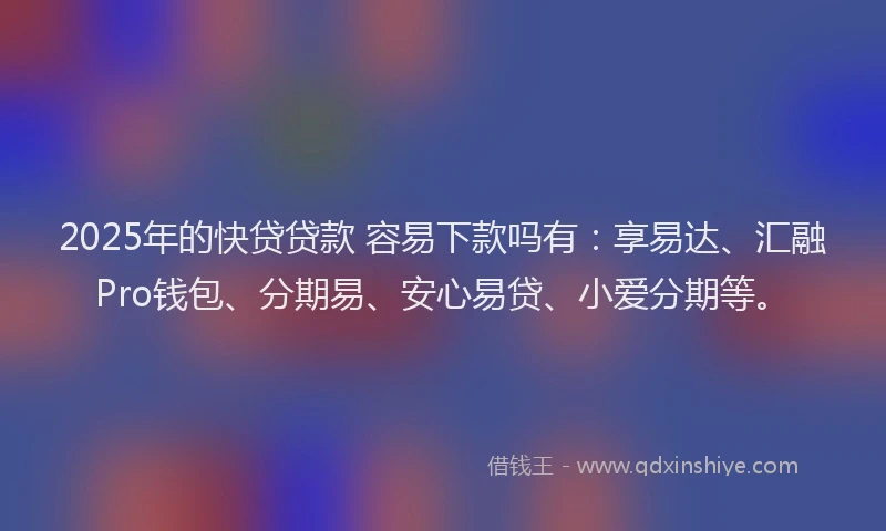 2025年的快贷贷款 容易下款吗有：享易达、汇融Pro钱包、分期易、安心易贷、小爱分期等。