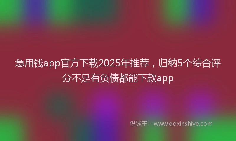 急用钱app官方下载2025年推荐，归纳5个综合评分不足有负债都能下款app