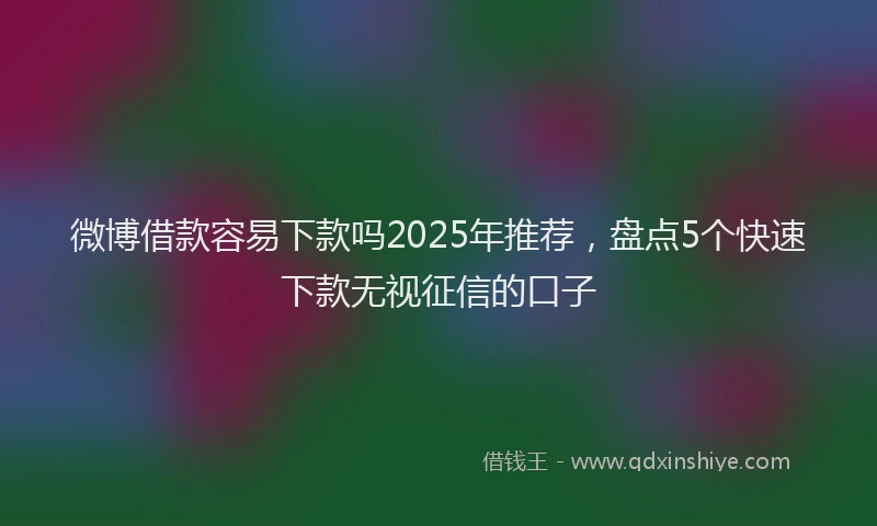 微博借款容易下款吗2025年推荐，盘点5个快速下款无视征信的口子