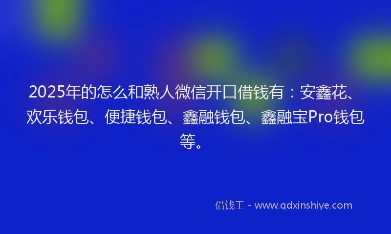 2025年的怎么和熟人微信开口借钱有：安鑫花、欢乐钱包、便捷钱包、鑫融钱包、鑫融宝Pro钱包等。