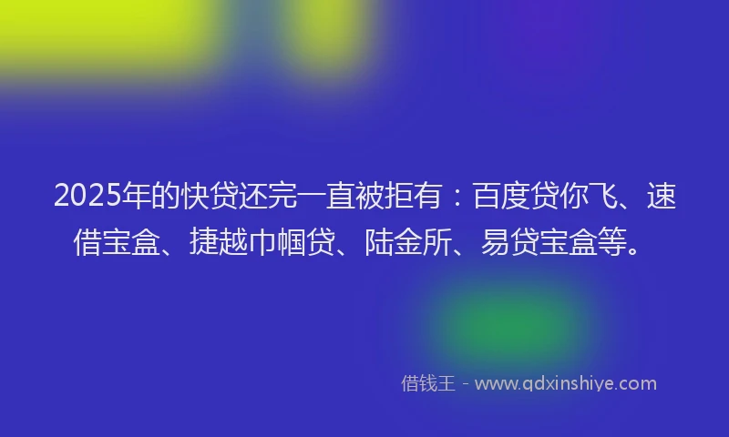 2025年的快贷还完一直被拒有：百度贷你飞、速借宝盒、捷越巾帼贷、陆金所、易贷宝盒等。