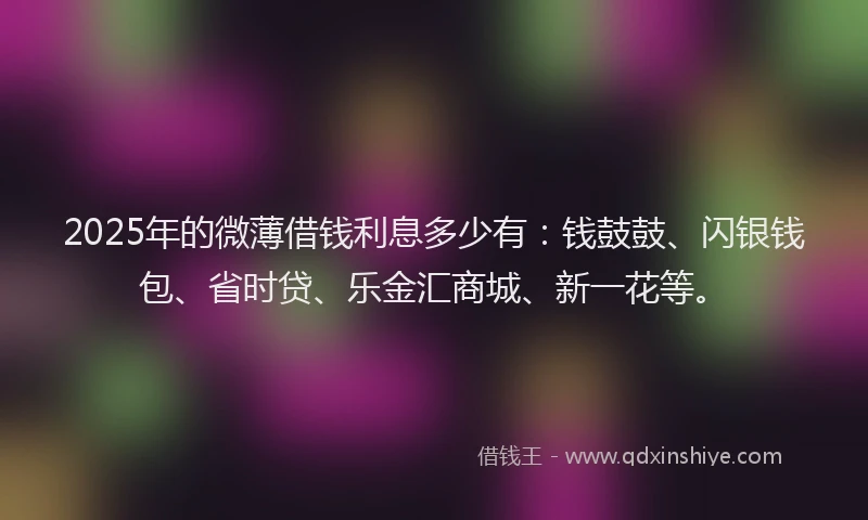 2025年的微薄借钱利息多少有：钱鼓鼓、闪银钱包、省时贷、乐金汇商城、新一花等。