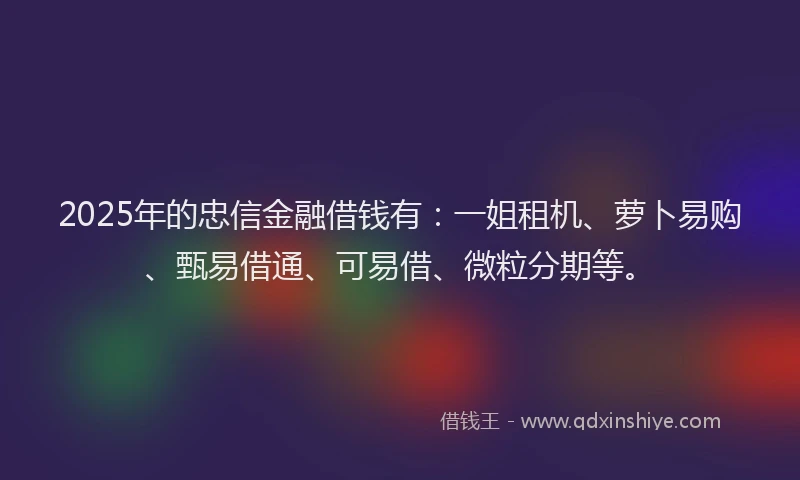 2025年的忠信金融借钱有：一姐租机、萝卜易购、甄易借通、可易借、微粒分期等。