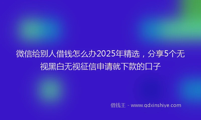 微信给别人借钱怎么办2025年精选，分享5个无视黑白无视征信申请就下款的口子