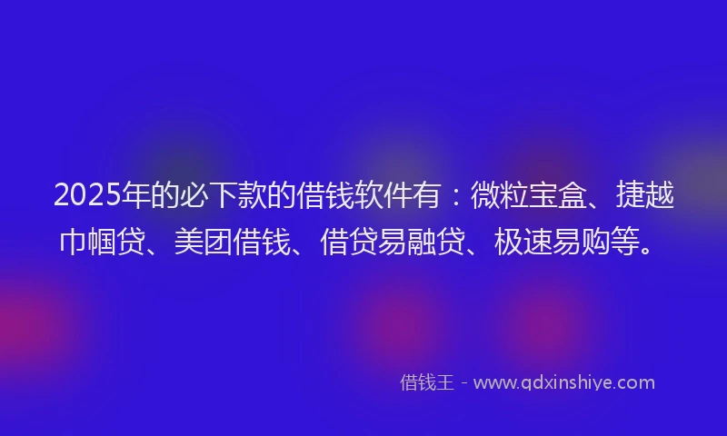 2025年的必下款的借钱软件有：微粒宝盒、捷越巾帼贷、美团借钱、借贷易融贷、极速易购等。
