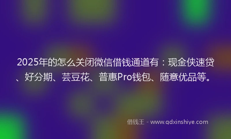 2025年的怎么关闭微信借钱通道有：现金侠速贷、好分期、芸豆花、普惠Pro钱包、随意优品等。