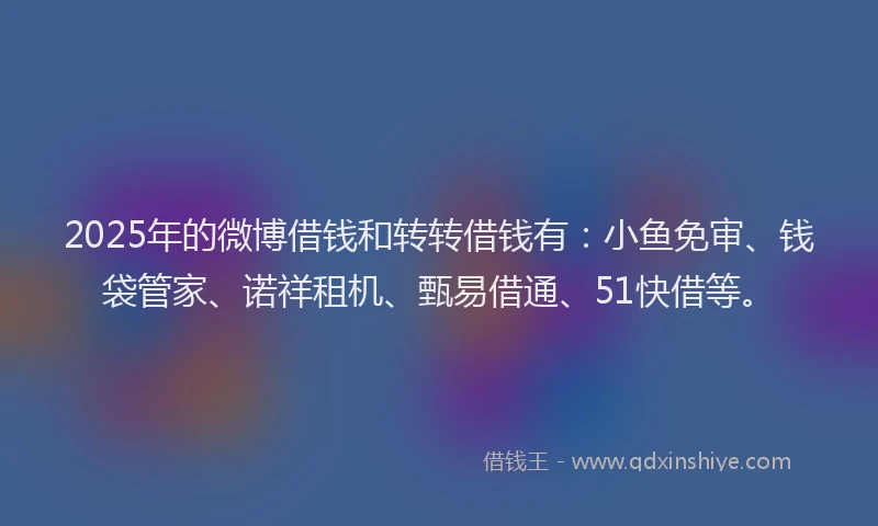 2025年的微博借钱和转转借钱有：小鱼免审、钱袋管家、诺祥租机、甄易借通、51快借等。