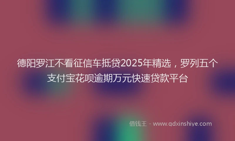德阳罗江不看征信车抵贷2025年精选，罗列五个支付宝花呗逾期万元快速贷款平台