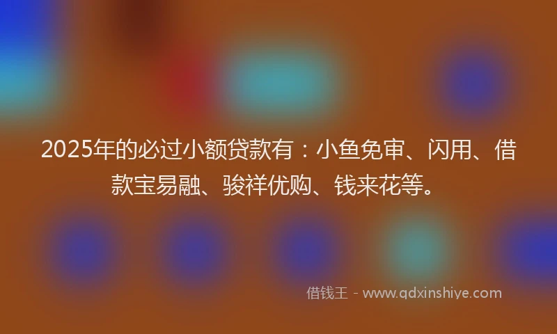 2025年的必过小额贷款有:小鱼免审、闪用、借款宝易融、骏祥优购、钱来花等。