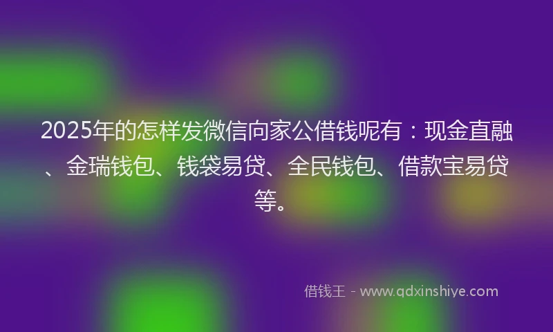 2025年的怎样发微信向家公借钱呢有：现金直融、金瑞钱包、钱袋易贷、全民钱包、借款宝易贷等。