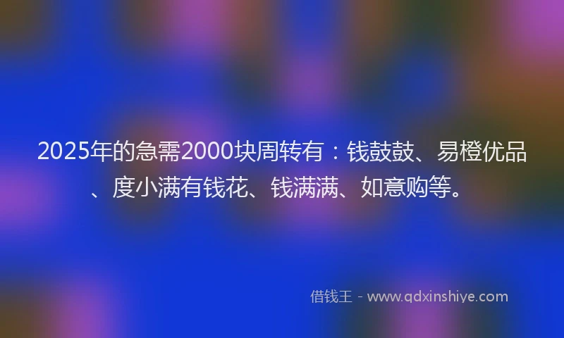 2025年的急需2000块周转有：钱鼓鼓、易橙优品、度小满有钱花、钱满满、如意购等。