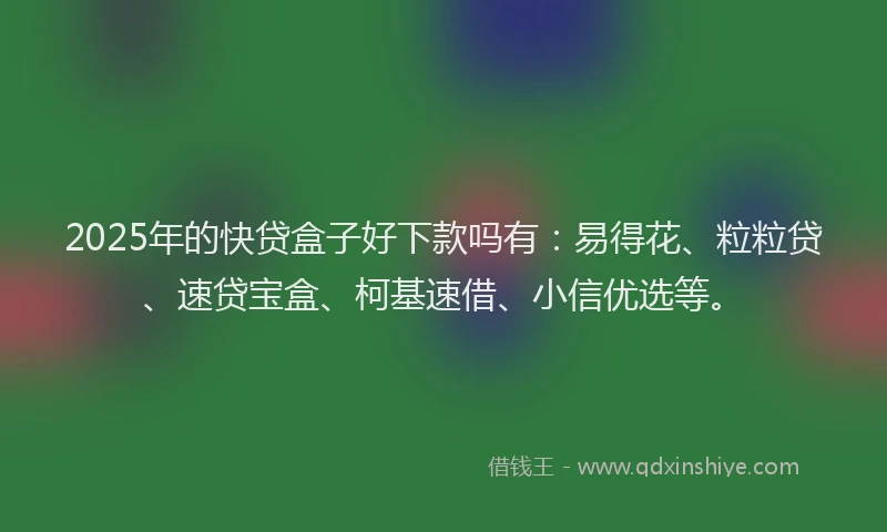 2025年的快贷盒子好下款吗有：易得花、粒粒贷、速贷宝盒、柯基速借、小信优选等。