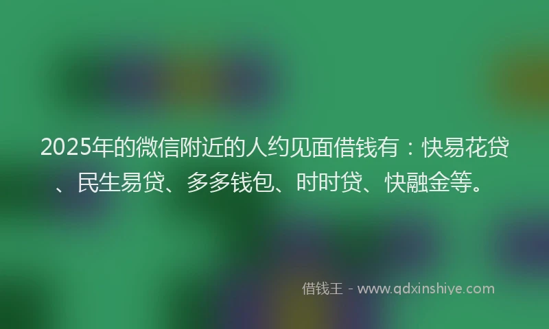 2025年的微信附近的人约见面借钱有:快易花贷、民生易贷、多多钱包、时时贷、快融金等。