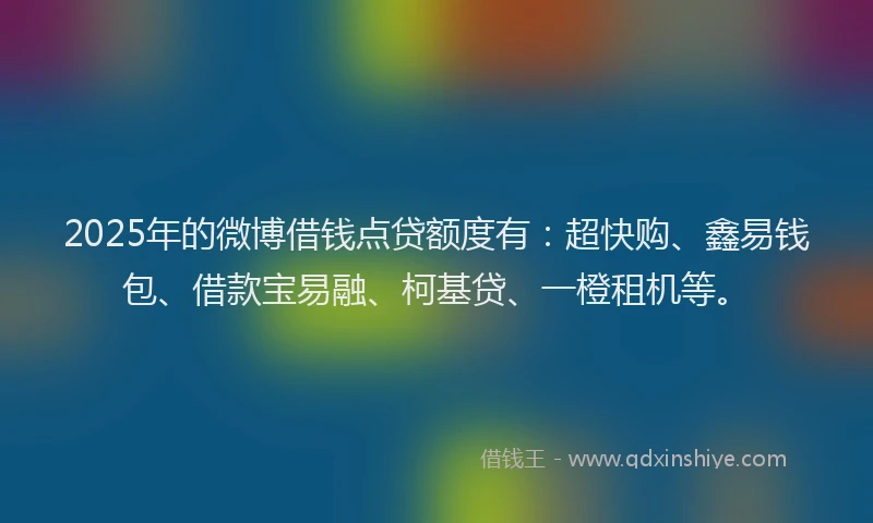 2025年的微博借钱点贷额度有：超快购、鑫易钱包、借款宝易融、柯基贷、一橙租机等。