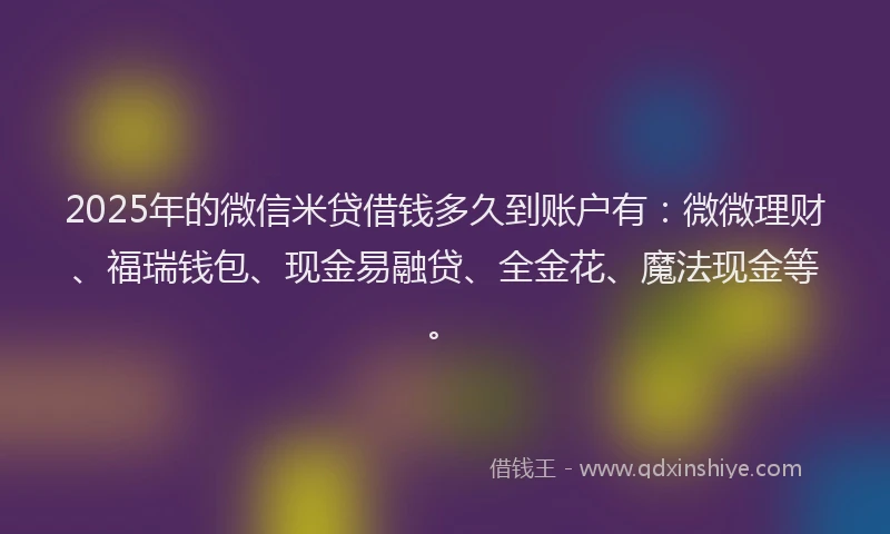 2025年的微信米贷借钱多久到账户有：微微理财、福瑞钱包、现金易融贷、全金花、魔法现金等。