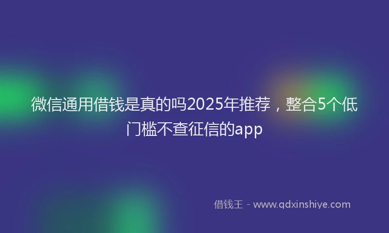 微信通用借钱是真的吗2025年推荐，整合5个低门槛不查征信的app