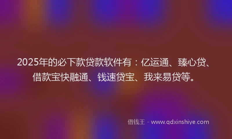 2025年的必下款贷款软件有：亿运通、臻心贷、借款宝快融通、钱速贷宝、我来易贷等。