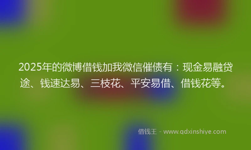 2025年的微博借钱加我微信催债有：现金易融贷途、钱速达易、三枝花、平安易借、借钱花等。
