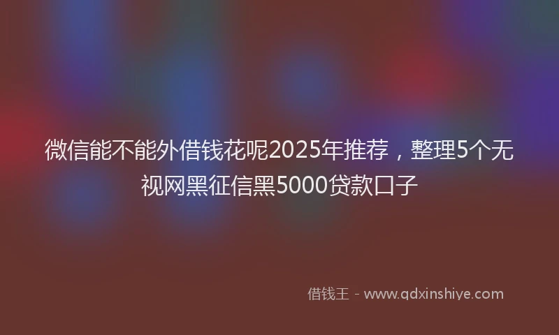 微信能不能外借钱花呢2025年推荐，整理5个无视网黑征信黑5000贷款口子