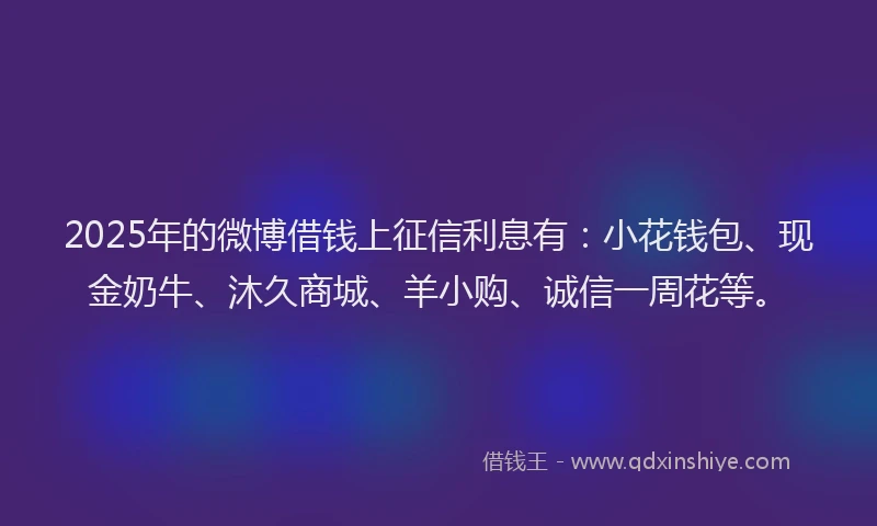 2025年的微博借钱上征信利息有：小花钱包、现金奶牛、沐久商城、羊小购、诚信一周花等。