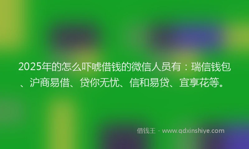 2025年的怎么吓唬借钱的微信人员有：瑞信钱包、沪商易借、贷你无忧、信和易贷、宜享花等。