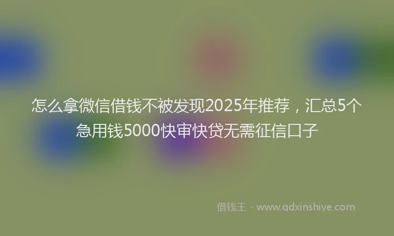 怎么拿微信借钱不被发现2025年推荐，汇总5个急用钱5000快审快贷无需征信口子