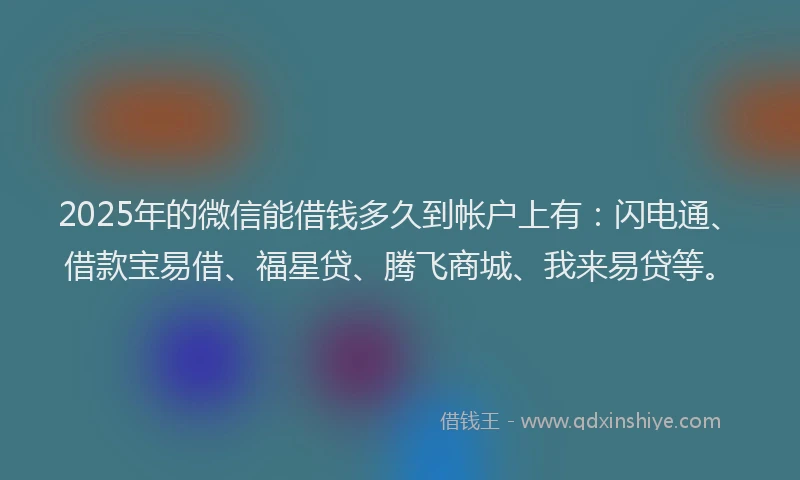 2025年的微信能借钱多久到帐户上有：闪电通、借款宝易借、福星贷、腾飞商城、我来易贷等。