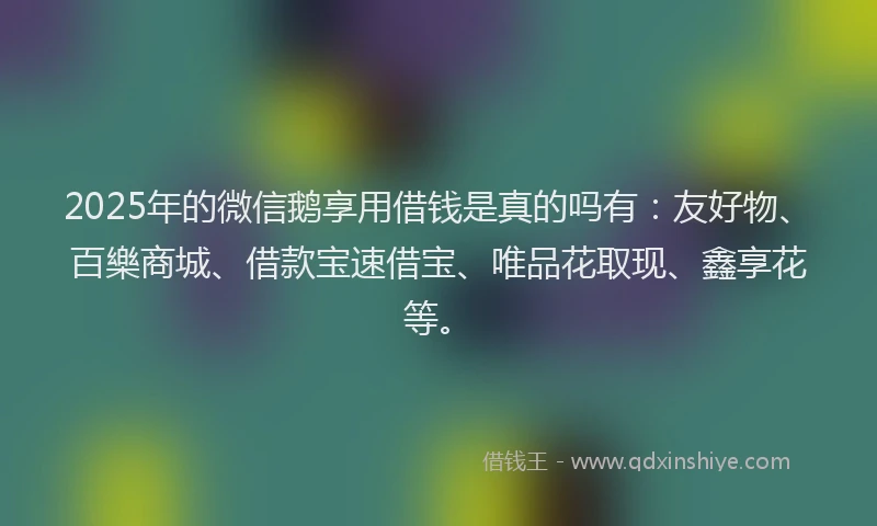 2025年的微信鹅享用借钱是真的吗有：友好物、百樂商城、借款宝速借宝、唯品花取现、鑫享花等。