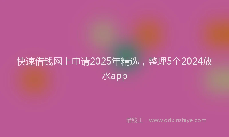 快速借钱网上申请2025年精选，整理5个2024放水app