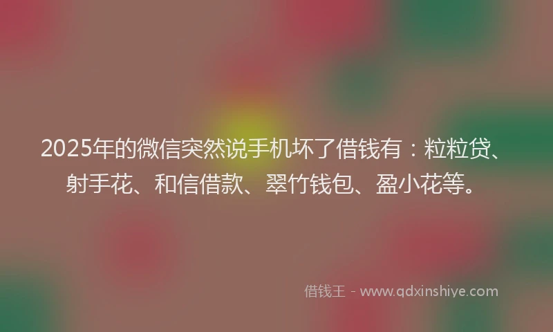 2025年的微信突然说手机坏了借钱有：粒粒贷、射手花、和信借款、翠竹钱包、盈小花等。