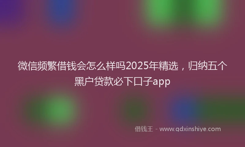 微信频繁借钱会怎么样吗2025年精选，归纳五个黑户贷款必下口子app