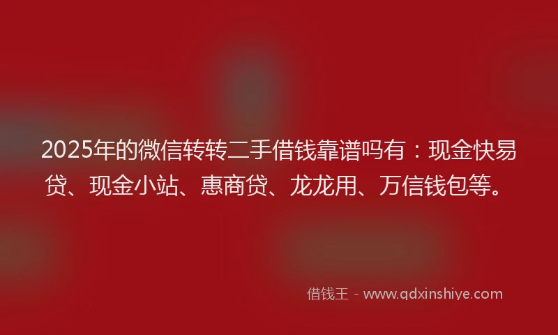 2025年的微信转转二手借钱靠谱吗有：现金快易贷、现金小站、惠商贷、龙龙用、万信钱包等。