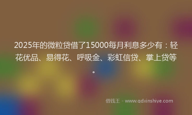 2025年的微粒贷借了15000每月利息多少有：轻花优品、易得花、呼吸金、彩虹信贷、掌上贷等。