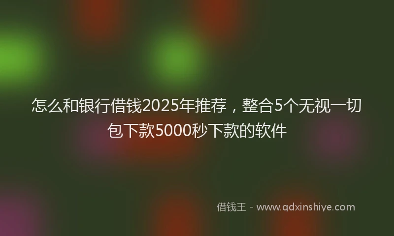 怎么和银行借钱2025年推荐，整合5个无视一切包下款5000秒下款的软件