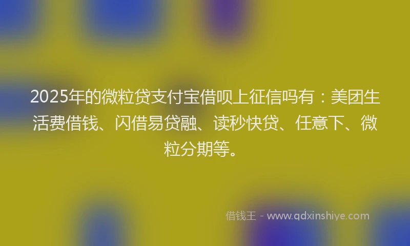 2025年的微粒贷支付宝借呗上征信吗有：美团生活费借钱、闪借易贷融、读秒快贷、任意下、微粒分期等。