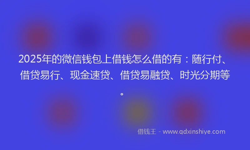 2025年的微信钱包上借钱怎么借的有：随行付、借贷易行、现金速贷、借贷易融贷、时光分期等。