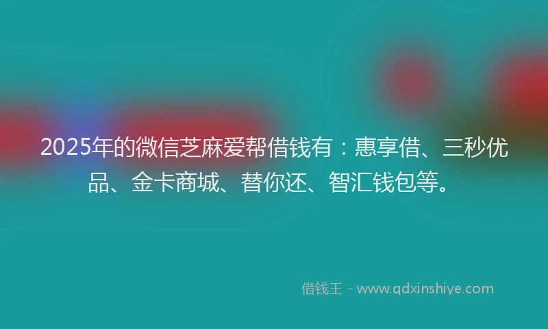 2025年的微信芝麻爱帮借钱有：惠享借、三秒优品、金卡商城、替你还、智汇钱包等。