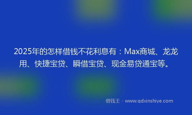 2025年的怎样借钱不花利息有：Max商城、龙龙用、快捷宝贷、瞬借宝贷、现金易贷通宝等。