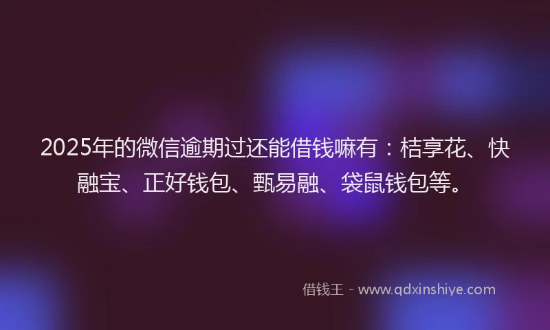 2025年的微信逾期过还能借钱嘛有：桔享花、快融宝、正好钱包、甄易融、袋鼠钱包等。