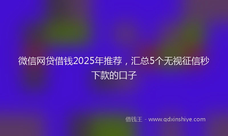 微信网贷借钱2025年推荐，汇总5个无视征信秒下款的口子