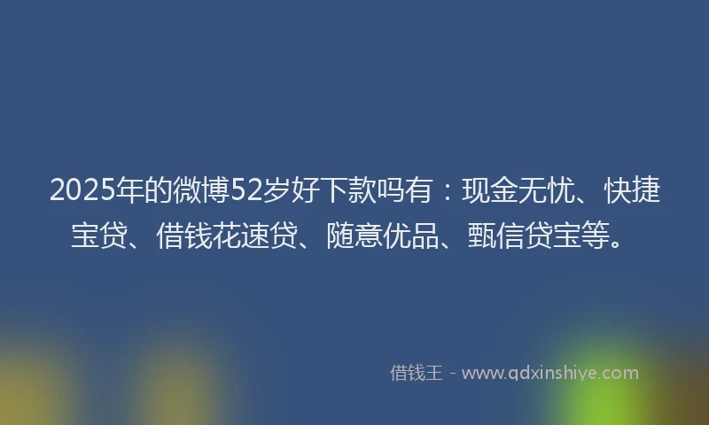 2025年的微博52岁好下款吗有：现金无忧、快捷宝贷、借钱花速贷、随意优品、甄信贷宝等。