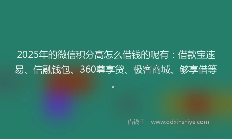 2025年的微信积分高怎么借钱的呢有：借款宝速易、信融钱包、360尊享贷、极客商城、够享借等。