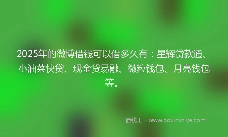 2025年的微博借钱可以借多久有：星辉贷款通、小油菜快贷、现金贷易融、微粒钱包、月亮钱包等。