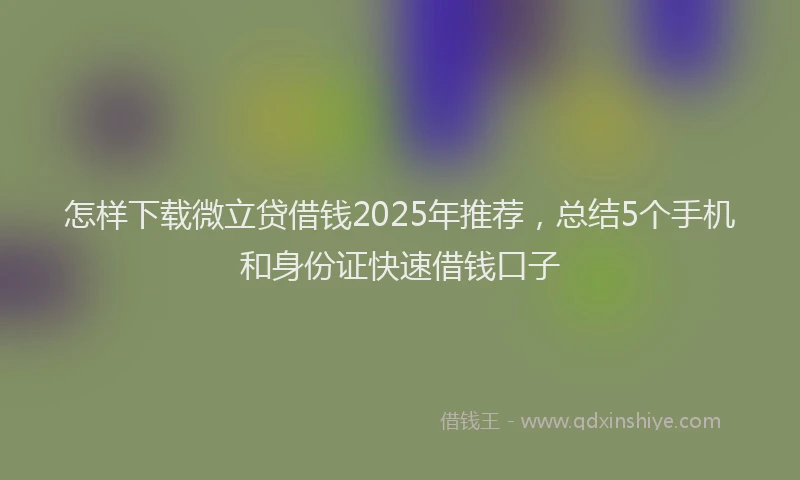 怎样下载微立贷借钱2025年推荐，总结5个手机和身份证快速借钱口子