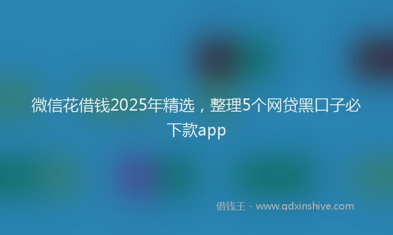 微信花借钱2025年精选，整理5个网贷黑口子必下款app