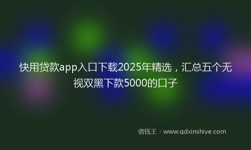 快用贷款app入口下载2025年精选，汇总五个无视双黑下款5000的口子
