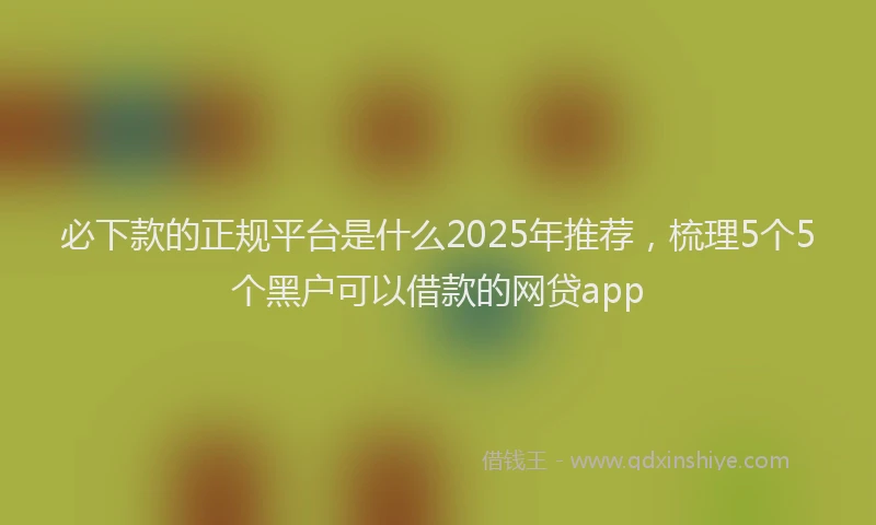 必下款的正规平台是什么2025年推荐，梳理5个5个黑户可以借款的网贷app